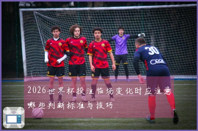 2026世界杯投注临场变化时应注意哪些判断标准与技巧