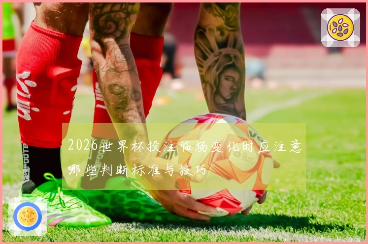 2026世界杯投注临场变化时应注意哪些判断标准与技巧