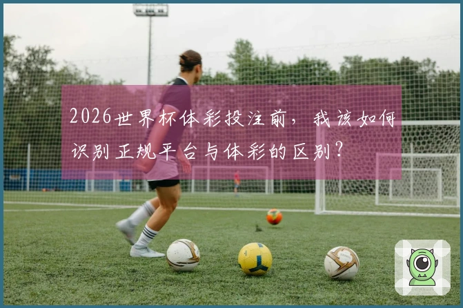 2026世界杯体彩投注前，我该如何识别正规平台与体彩的区别？